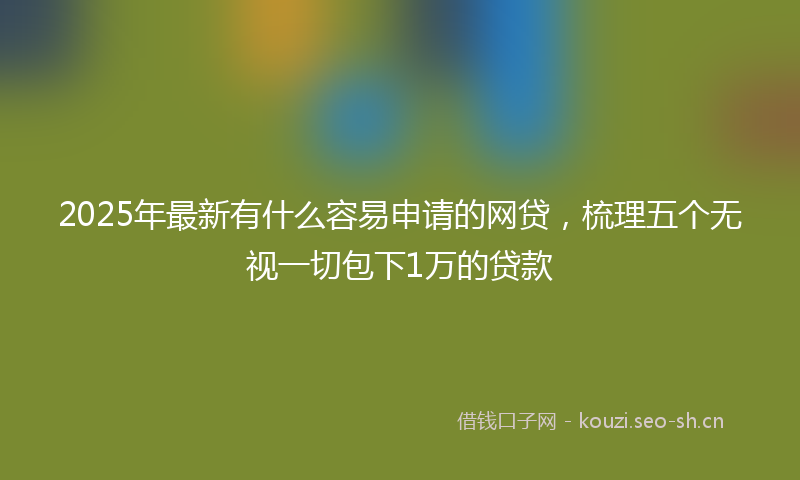 2025年最新有什么容易申请的网贷，梳理五个无视一切包下1万的贷款
