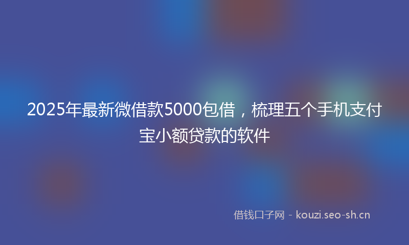 2025年最新微借款5000包借，梳理五个手机支付宝小额贷款的软件