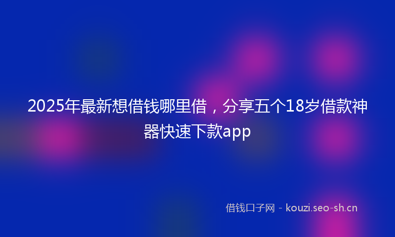 2025年最新想借钱哪里借，分享五个18岁借款神器快速下款app
