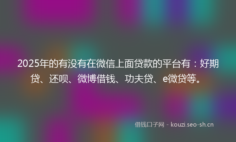 2025年的有没有在微信上面贷款的平台有：好期贷、还呗、微博借钱、功夫贷、e微贷等。