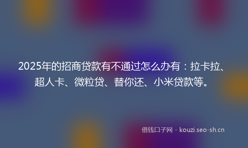 2025年的招商贷款有不通过怎么办有：拉卡拉、超人卡、微粒贷、替你还、小米贷款等。