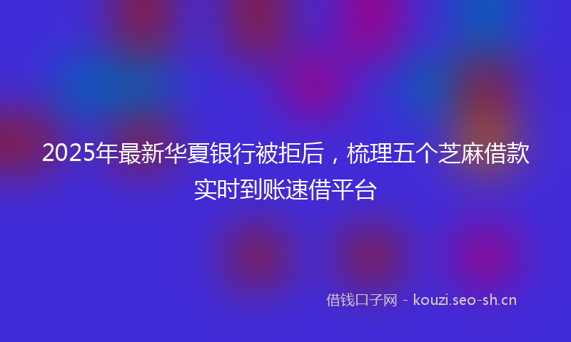 2025年最新华夏银行被拒后，梳理五个芝麻借款实时到账速借平台