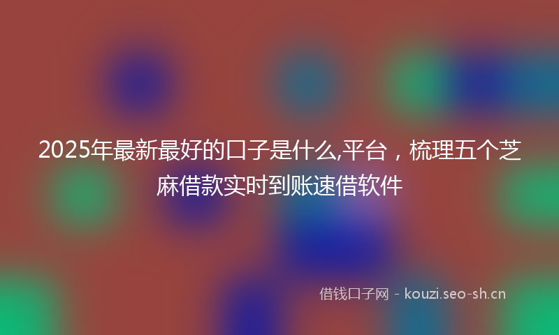 2025年最新最好的口子是什么,平台，梳理五个芝麻借款实时到账速借软件