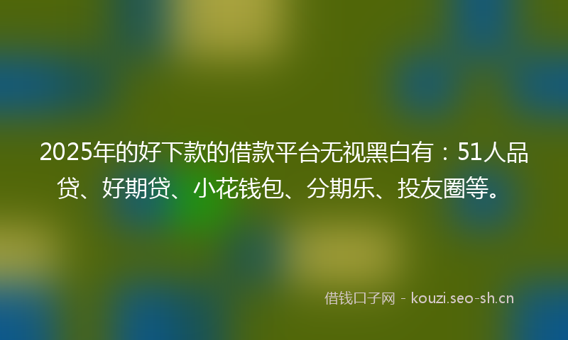 2025年的好下款的借款平台无视黑白有：51人品贷、好期贷、小花钱包、分期乐、投友圈等。