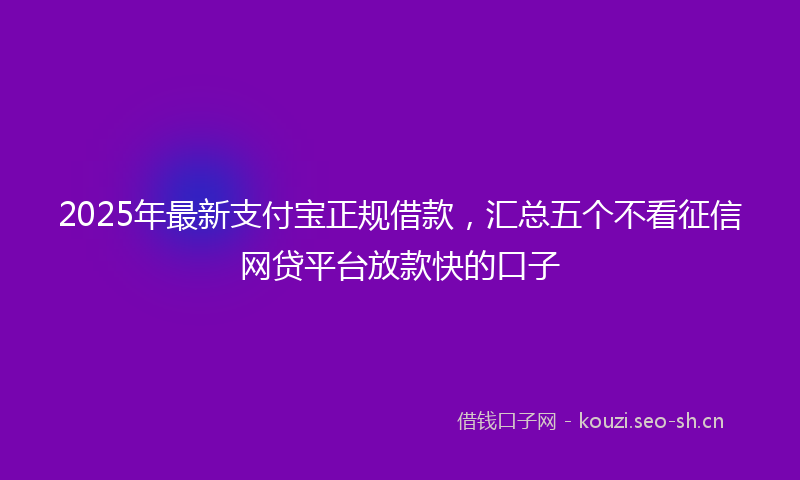 2025年最新支付宝正规借款，汇总五个不看征信网贷平台放款快的口子