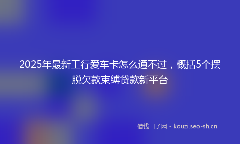 2025年最新工行爱车卡怎么通不过，概括5个摆脱欠款束缚贷款新平台