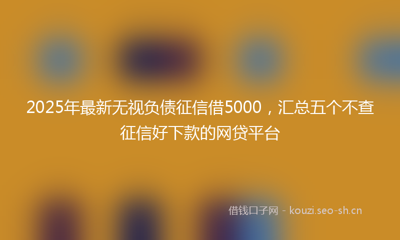 2025年最新无视负债征信借5000，汇总五个不查征信好下款的网贷平台