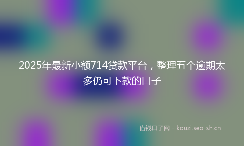 2025年最新小额714贷款平台，整理五个逾期太多仍可下款的口子