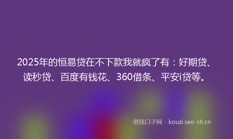 2025年的恒易贷在不下款我就疯了有：好期贷、读秒贷、百度有钱花、360借条、平安i贷等。