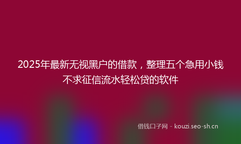 2025年最新无视黑户的借款，整理五个急用小钱不求征信流水轻松贷的软件