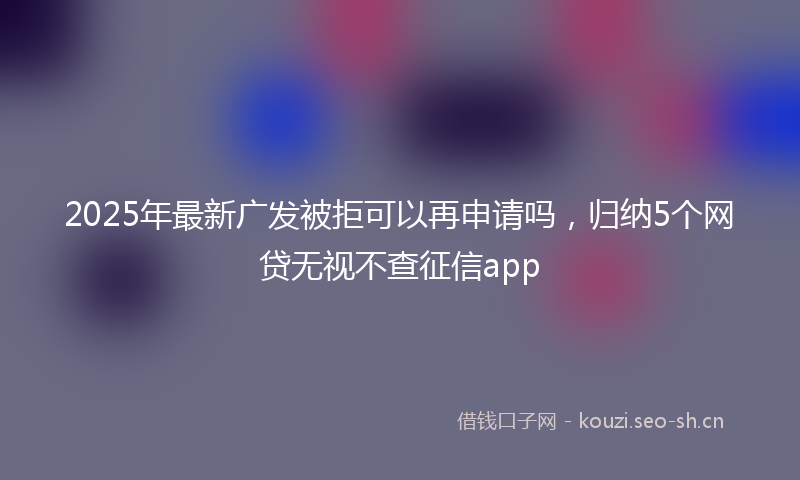 2025年最新广发被拒可以再申请吗，归纳5个网贷无视不查征信app