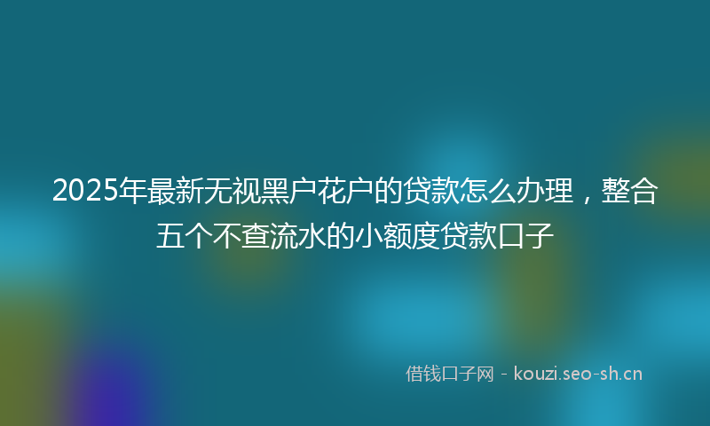 2025年最新无视黑户花户的贷款怎么办理，整合五个不查流水的小额度贷款口子