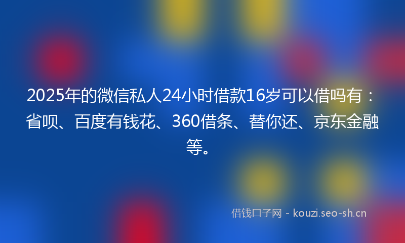 2025年的微信私人24小时借款16岁可以借吗有：省呗、百度有钱花、360借条、替你还、京东金融等。