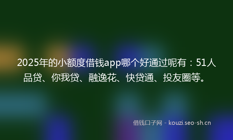2025年的小额度借钱app哪个好通过呢有：51人品贷、你我贷、融逸花、快贷通、投友圈等。