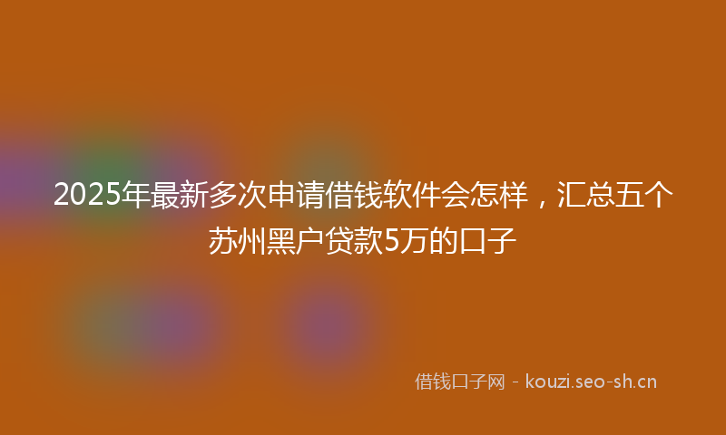 2025年最新多次申请借钱软件会怎样，汇总五个苏州黑户贷款5万的口子
