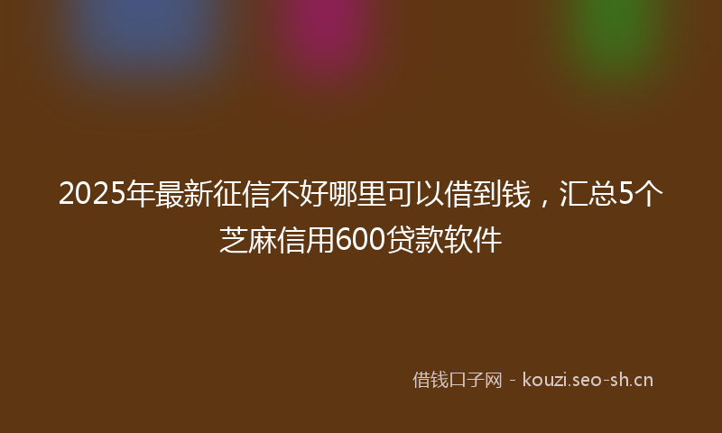 2025年最新征信不好哪里可以借到钱，汇总5个芝麻信用600贷款软件