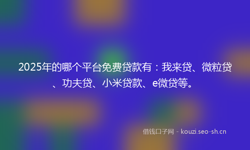 2025年的哪个平台免费贷款有：我来贷、微粒贷、功夫贷、小米贷款、e微贷等。