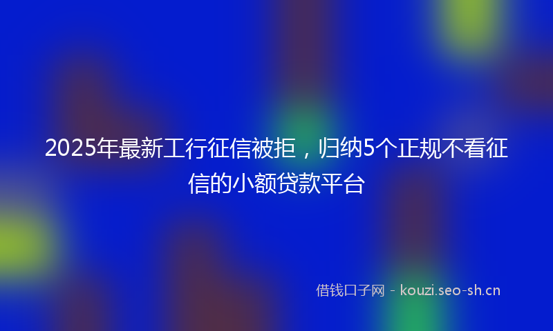 2025年最新工行征信被拒，归纳5个正规不看征信的小额贷款平台