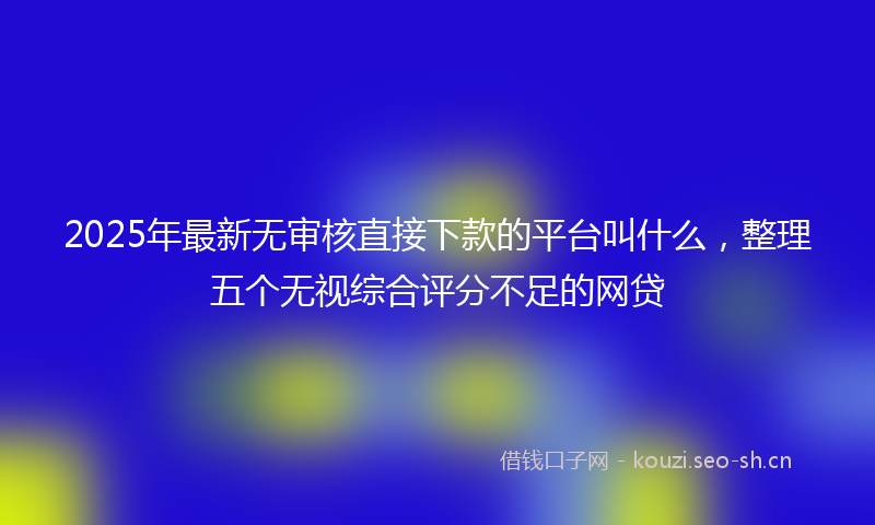 2025年最新无审核直接下款的平台叫什么，整理五个无视综合评分不足的网贷