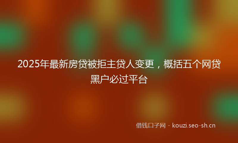 2025年最新房贷被拒主贷人变更，概括五个网贷黑户必过平台