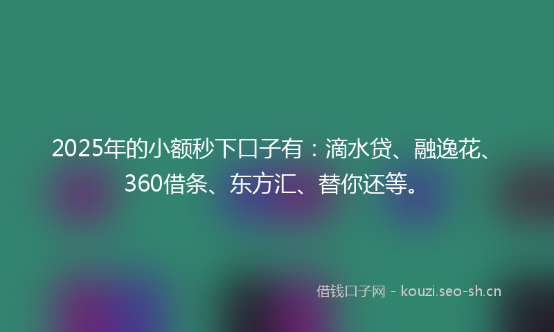 2025年的小额秒下口子有：滴水贷、融逸花、360借条、东方汇、替你还等。