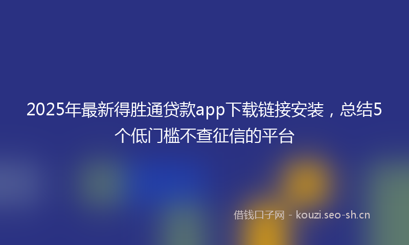 2025年最新得胜通贷款app下载链接安装，总结5个低门槛不查征信的平台
