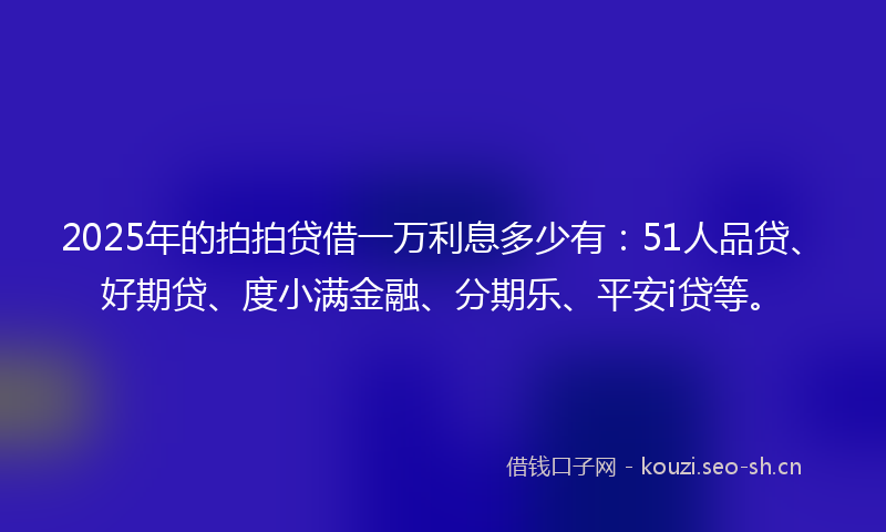 2025年的拍拍贷借一万利息多少有：51人品贷、好期贷、度小满金融、分期乐、平安i贷等。