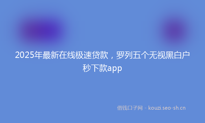 2025年最新在线极速贷款，罗列五个无视黑白户秒下款app