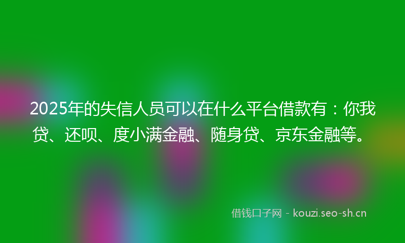 2025年的失信人员可以在什么平台借款有：你我贷、还呗、度小满金融、随身贷、京东金融等。