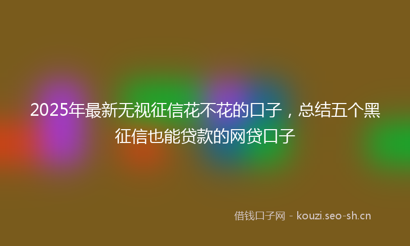 2025年最新无视征信花不花的口子，总结五个黑征信也能贷款的网贷口子