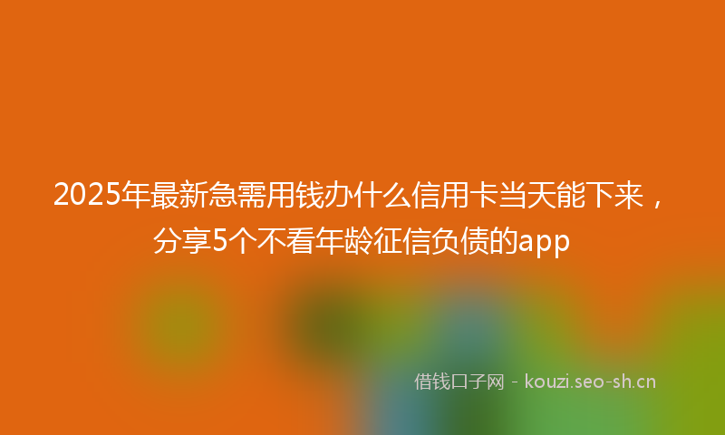 2025年最新急需用钱办什么信用卡当天能下来，分享5个不看年龄征信负债的app