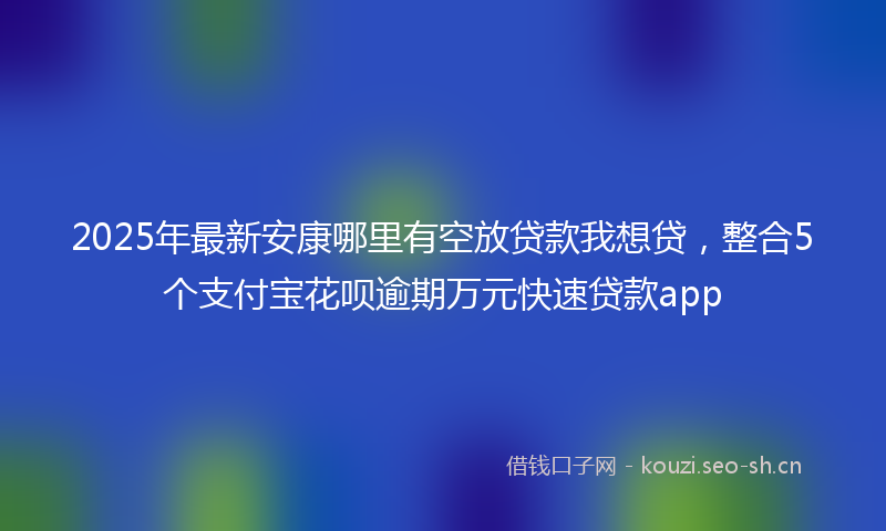 2025年最新安康哪里有空放贷款我想贷,整合5个支付宝花呗逾期万元快速贷款app