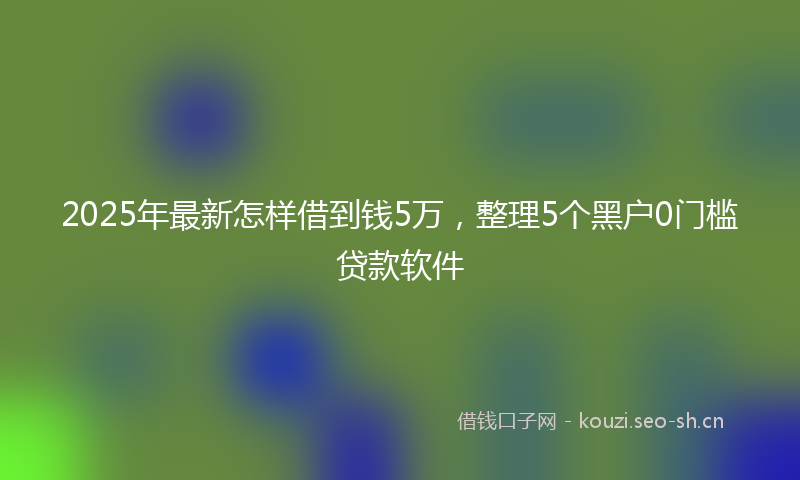 2025年最新怎样借到钱5万，整理5个黑户0门槛贷款软件