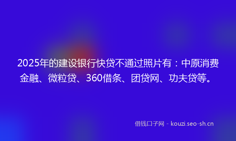 2025年的建设银行快贷不通过照片有：中原消费金融、微粒贷、360借条、团贷网、功夫贷等。