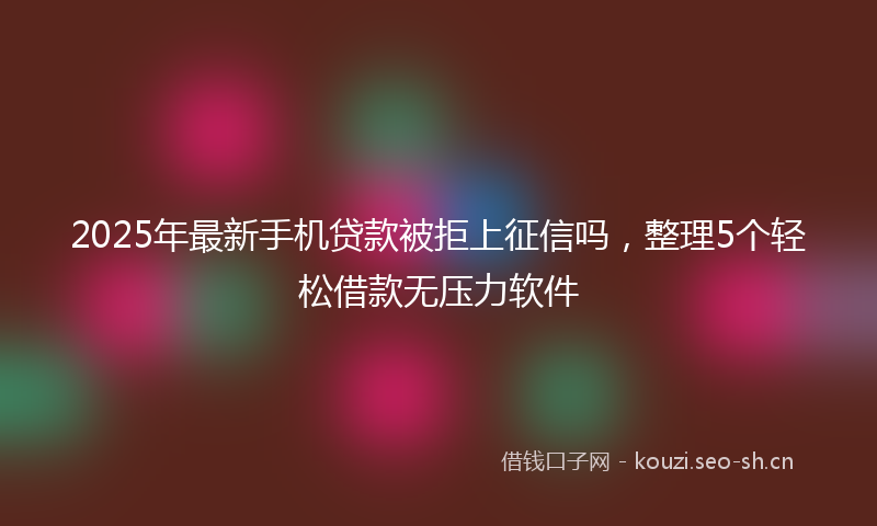 2025年最新手机贷款被拒上征信吗，整理5个轻松借款无压力软件