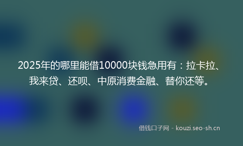 2025年的哪里能借10000块钱急用有：拉卡拉、我来贷、还呗、中原消费金融、替你还等。