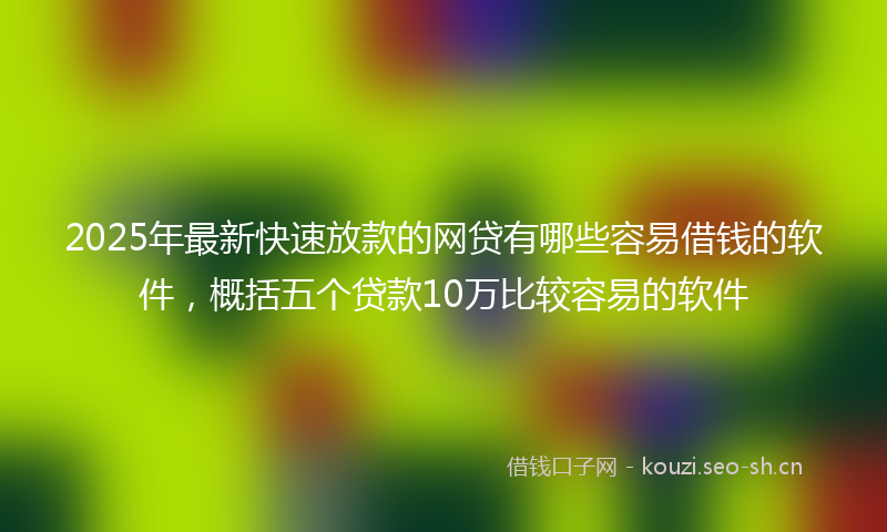 2025年最新快速放款的网贷有哪些容易借钱的软件，概括五个贷款10万比较容易的软件