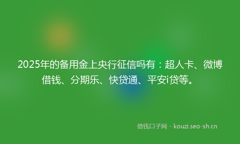 2025年的备用金上央行征信吗有：超人卡、微博借钱、分期乐、快贷通、平安i贷等。