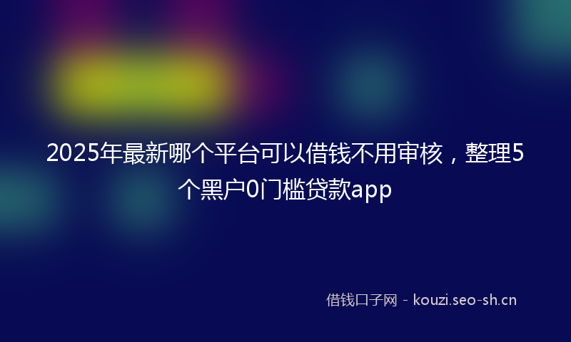2025年最新哪个平台可以借钱不用审核，整理5个黑户0门槛贷款app