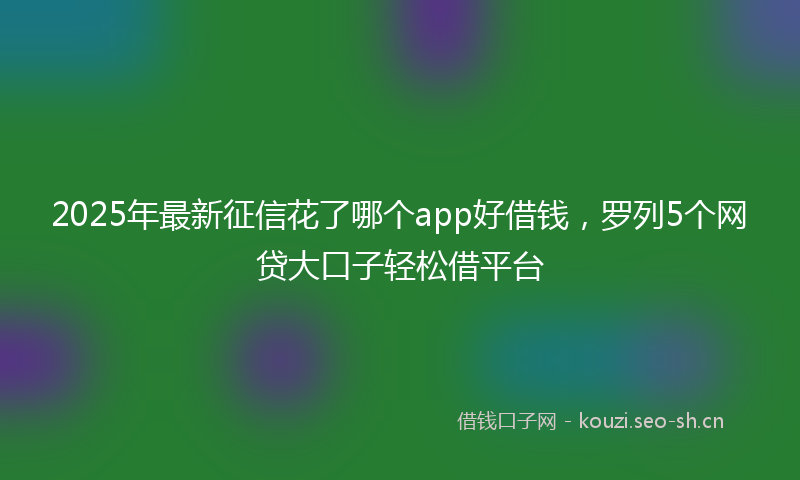 2025年最新征信花了哪个app好借钱，罗列5个网贷大口子轻松借平台