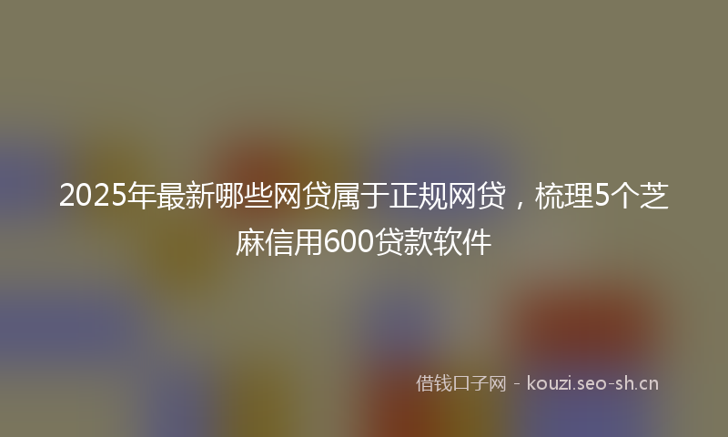 2025年最新哪些网贷属于正规网贷，梳理5个芝麻信用600贷款软件