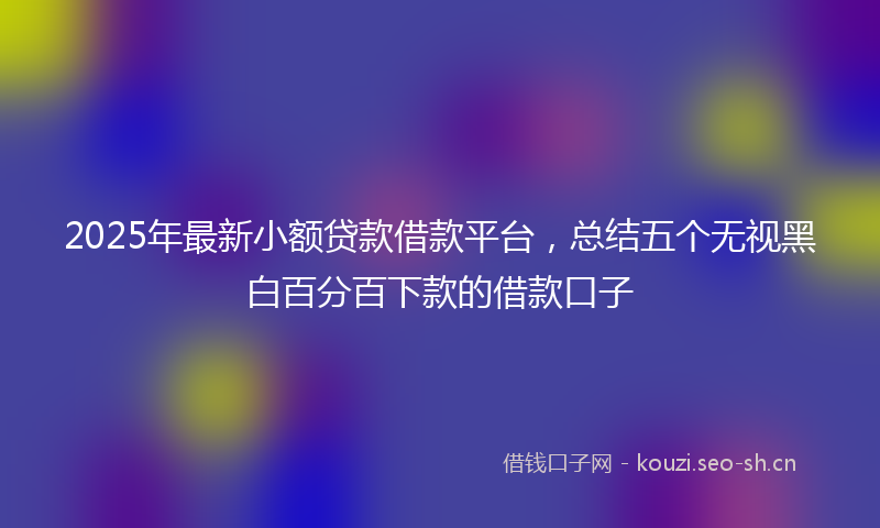 2025年最新小额贷款借款平台，总结五个无视黑白百分百下款的借款口子