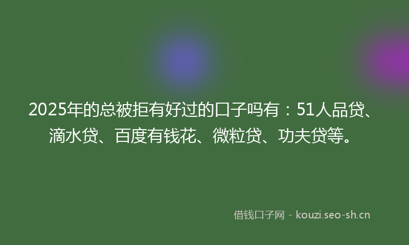 2025年的总被拒有好过的口子吗有：51人品贷、滴水贷、百度有钱花、微粒贷、功夫贷等。