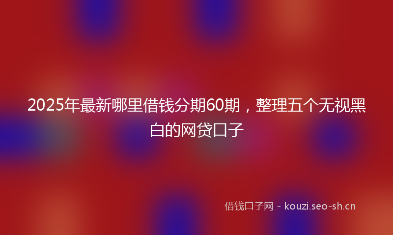 2025年最新哪里借钱分期60期，整理五个无视黑白的网贷口子