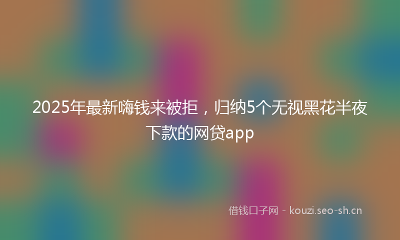2025年最新嗨钱来被拒，归纳5个无视黑花半夜下款的网贷app