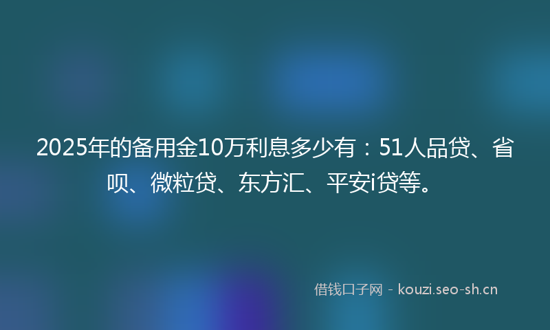 2025年的备用金10万利息多少有:51人品贷、省呗、微粒贷、东方汇、平安i贷等。