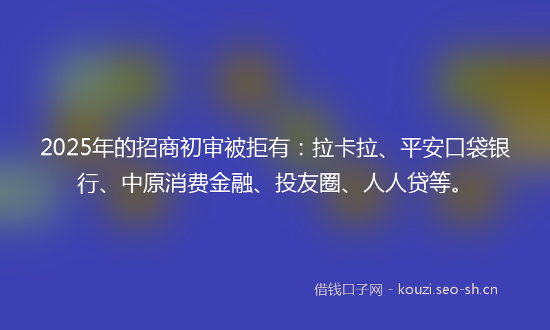 2025年的招商初审被拒有：拉卡拉、平安口袋银行、中原消费金融、投友圈、人人贷等。