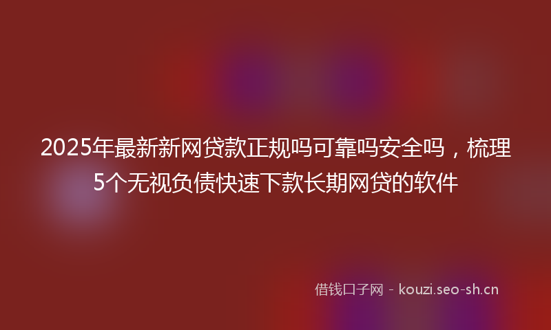 2025年最新新网贷款正规吗可靠吗安全吗，梳理5个无视负债快速下款长期网贷的软件