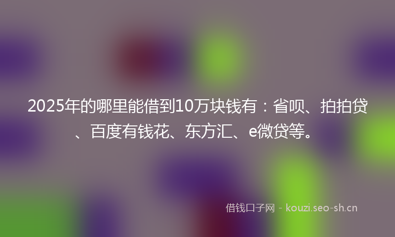 2025年的哪里能借到10万块钱有：省呗、拍拍贷、百度有钱花、东方汇、e微贷等。