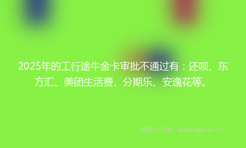 2025年的工行途牛金卡审批不通过有：还呗、东方汇、美团生活费、分期乐、安逸花等。